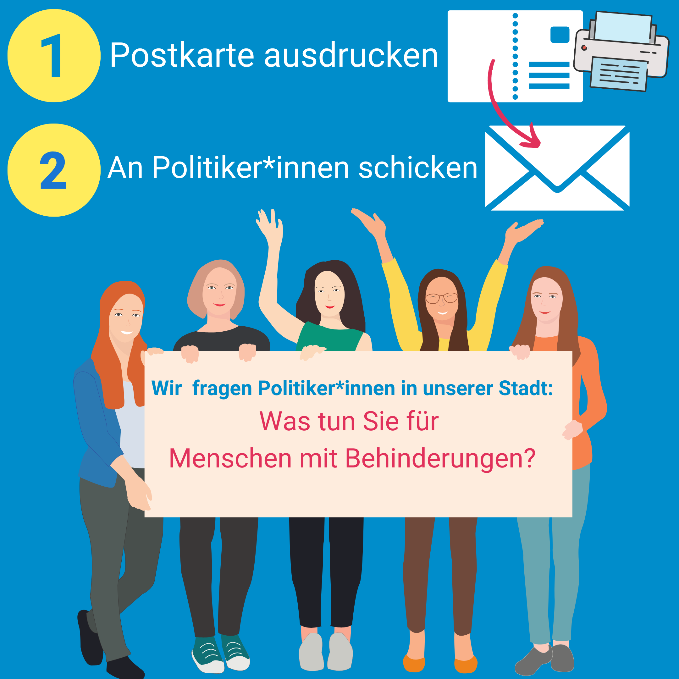 Es steht geschrieben: 1. Postkarte ausdrucken 2. An Politiker*innen schicken. Es ist ein Bild von Frauen zu sehen. Es steht geschrieben: Wir fragen Politiker*innen in unserer Stadt: Was tun Sie für Menschen mit Behinderungen?